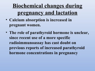 Biochemical changes during
pregnancy and lactation
• Calcium absorption is increased in
pregnant women.
• The role of parathyroid hormone is unclear,
since recent use of a more specific
radioimmunoassay has cast doubt on
previous reports of increased parathyroid
hormone concentrations in pregnancy
 