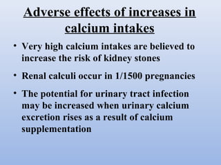 Adverse effects of increases in
calcium intakes
• Very high calcium intakes are believed to
increase the risk of kidney stones
• Renal calculi occur in 1/1500 pregnancies
• The potential for urinary tract infection
may be increased when urinary calcium
excretion rises as a result of calcium
supplementation
 