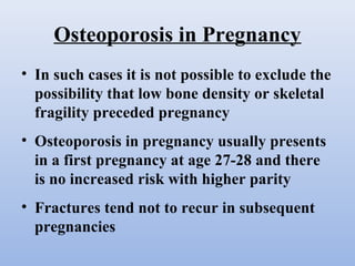 Osteoporosis in Pregnancy
• In such cases it is not possible to exclude the
possibility that low bone density or skeletal
fragility preceded pregnancy
• Osteoporosis in pregnancy usually presents
in a first pregnancy at age 27-28 and there
is no increased risk with higher parity
• Fractures tend not to recur in subsequent
pregnancies
 