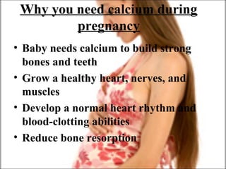 Why you need calcium during
pregnancy
• Baby needs calcium to build strong
bones and teeth
• Grow a healthy heart, nerves, and
muscles
• Develop a normal heart rhythm and
blood-clotting abilities
• Reduce bone resorption
 