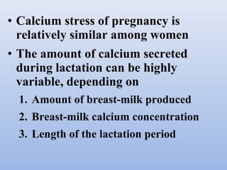 • Calcium stress of pregnancy is
relatively similar among women
• The amount of calcium secreted
during lactation can be highly
variable, depending on
1. Amount of breast-milk produced
2. Breast-milk calcium concentration
3. Length of the lactation period
 