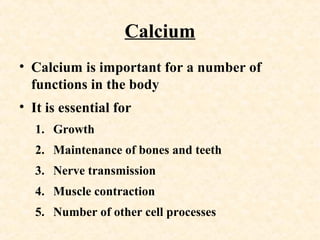 Calcium
• Calcium is important for a number of
functions in the body
• It is essential for
1. Growth
2. Maintenance of bones and teeth
3. Nerve transmission
4. Muscle contraction
5. Number of other cell processes
 