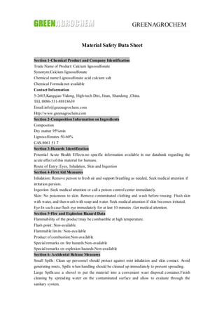 GREENAGROCHEM
Material Safety Data Sheet
Section 1-Chemical Product and Company Identification
Trade Name of Product: Calcium lignosulfonate
Synonym:Calcium lignosulfonate
Chemical name:Lignosulfonate acid calcium salt
Chemical Formula:not available
Contact Information
5-2603,Kangqiao Yidong, High-tech Dist, Jinan, Shandong ,China.
TEL:0086-531-88818639
Email:info@greenagrochem.com
Http://www.greenagrochem.com
Section 2-Composition Information on Ingredients
Composition
Dry matter 95%min
Lignosulfonates 50-60%
CAS.8061 51 7
Section 3-Hazards Identification
Potential Acute Health Effects:no specific information available in our databank regarding the
acute effect of this material for humans.
Route of Entry: Eyes, Inhalation, Skin and Ingestion
Section 4-First Aid Measures
Inhalation: Remove person to fresh air and support breathing as needed, Seek medical attention if
irritation persists.
Ingestion :Seek medical attention or call a poison controlcenter immediately.
Skin: No poisonous to skin. Remove contaminated clothing and wash before reusing. Flush skin
with water, and thenwash with soap and water. Seek medical attention if skin becomes irritated.
Eye:In suchcase flush eye immediately for at leat 10 minutes .Get medical attention.
Section 5-Fire and Explosion Hazard Data
Flammability of the product:may be combustible at high temperature.
Flash point: Non-available
Flammable limits: Non-available
Product of combustion:Non-available
Special remarks on fire hazards:Non-available
Special remarks on explosion hazards:Non-available
Section 6- Accidental Release Measures
Small Spills: Clean up personnel should protect against mist inhalation and skin contact. Avoid
generating mists, Spills when handling should be cleaned up immediately to prevent spreading.
Large Spills:use a shovel to put the material into a convenient wast disposal container.Finish
cleaning by spreading water on the contaminated surface and allow to evaluate through the
sanitary system.
 