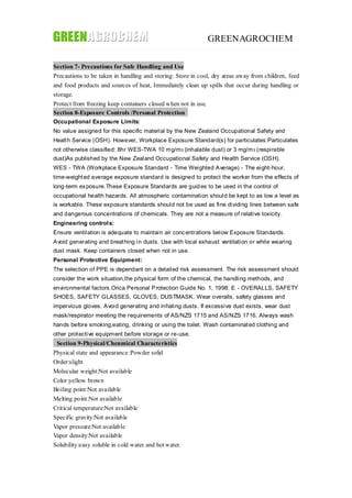 GREENAGROCHEM
Section 7- Precautions for Safe Handling and Use
Precautions to be taken in handling and storing: Store in cool, dry areas away from children, feed
and food products and sources of heat, Immediately clean up spills that occur during handling or
storage.
Protect from freezing keep containers closed when not in use.
Section 8-Exposure Controls /Personal Protection
Occupational Exposure Limits:
No value assigned for this specific material by the New Zealand Occupational Safety and
Health Service (OSH). However, Workplace Exposure Standard(s) for particulates:Particulates
not otherwise classified: 8hr WES-TWA 10 mg/m3 (inhalable dust) or 3 mg/m3 (respirable
dust)As published by the New Zealand Occupational Safety and Health Service (OSH).
WES - TWA (Workplace Exposure Standard - Time Weighted Average) - The eight-hour,
time-weighted average exposure standard is designed to protect the worker from the effects of
long-term exposure.These Exposure Standards are guides to be used in the control of
occupational health hazards. All atmospheric contamination should be kept to as low a level as
is workable. These exposure standards should not be used as fine dividing lines between safe
and dangerous concentrations of chemicals. They are not a measure of relative toxicity.
Engineering controls:
Ensure ventilation is adequate to maintain air concentrations below Exposure Standards.
Avoid generating and breathing in dusts. Use with local exhaust ventilation or while wearing
dust mask. Keep containers closed when not in use.
Personal Protective Equipment:
The selection of PPE is dependant on a detailed risk assessment. The risk assessment should
consider the work situation,the physical form of the chemical, the handling methods, and
environmental factors.Orica Personal Protection Guide No. 1, 1998: E - OVERALLS, SAFETY
SHOES, SAFETY GLASSES, GLOVES, DUSTMASK. Wear overalls, safety glasses and
impervious gloves. Avoid generating and inhaling dusts. If excessive dust exists, wear dust
mask/respirator meeting the requirements of AS/NZS 1715 and AS/NZS 1716. Always wash
hands before smoking,eating, drinking or using the toilet. Wash contaminated clothing and
other protective equipment before storage or re-use.
Section 9-Physical/Chenmical Characteristics
Physical state and appearance :Powder solid
Order:slight
Molecular weight:Not available
Color:yellow brown
Boiling point:Not available
Melting point:Not available
Critical temperature:Not available
Specific gravity:Not available
Vapor pressure:Not available
Vapor density:Not available
Solubility:easy soluble in cold water and hotwater.
 