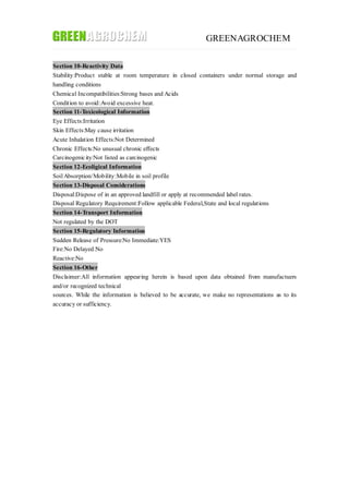 GREENAGROCHEM
Section 10-Reactivity Data
Stability:Product stable at room temperature in closed containers under normal storage and
handling conditions
Chemical Incompatibilities:Strong bases and Acids
Condition to avoid:Avoid excessive heat.
Section 11-Toxicological Information
Eye Effects:Irritation
Skin Effects:May cause irritation
Acute Inhalation Effects:Not Determined
Chronic Effects:No unusual chronic effects
Carcinogenicity:Not listed as carcinogenic
Section 12-Ecoligical Information
SoilAbsorption/Mobility:Mobile in soil profile
Section 13-Disposal Considerations
Disposal:Dispose of in an approved landfill or apply at recommended label rates.
Disposal Regulatory Requirement:Follow applicable Federal,State and local regulations
Section 14-Transport Information
Not regulated by the DOT
Section 15-Regulatory Information
Sudden Release of Pressure:No Immediate:YES
Fire:No Delayed:No
Reactive:No
Section 16-Other
Disclaimer:All information appearing herein is based upon data obtained from manufactuers
and/or recognized technical
sources. While the information is believed to be accurate, we make no representations as to its
accuracy or sufficiency.
 