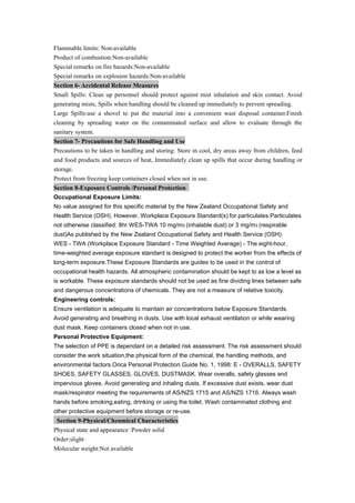Flammable limits: Non-available
Product of combustion:Non-available
Special remarks on fire hazards:Non-available
Special remarks on explosion hazards:Non-available
Section 6- Accidental Release Measures
Small Spills: Clean up personnel should protect against mist inhalation and skin contact. Avoid
generating mists, Spills when handling should be cleaned up immediately to prevent spreading.
Large Spills:use a shovel to put the material into a convenient wast disposal container.Finish
cleaning by spreading water on the contaminated surface and allow to evaluate through the
sanitary system.
Section 7- Precautions for Safe Handling and Use
Precautions to be taken in handling and storing: Store in cool, dry areas away from children, feed
and food products and sources of heat, Immediately clean up spills that occur during handling or
storage.
Protect from freezing keep containers closed when not in use.
Section 8-Exposure Controls /Personal Protection
Occupational Exposure Limits:
No value assigned for this specific material by the New Zealand Occupational Safety and
Health Service (OSH). However, Workplace Exposure Standard(s) for particulates:Particulates
not otherwise classified: 8hr WES-TWA 10 mg/m3 (inhalable dust) or 3 mg/m3 (respirable
dust)As published by the New Zealand Occupational Safety and Health Service (OSH).
WES - TWA (Workplace Exposure Standard - Time Weighted Average) - The eight-hour,
time-weighted average exposure standard is designed to protect the worker from the effects of
long-term exposure.These Exposure Standards are guides to be used in the control of
occupational health hazards. All atmospheric contamination should be kept to as low a level as
is workable. These exposure standards should not be used as fine dividing lines between safe
and dangerous concentrations of chemicals. They are not a measure of relative toxicity.
Engineering controls:
Ensure ventilation is adequate to maintain air concentrations below Exposure Standards.
Avoid generating and breathing in dusts. Use with local exhaust ventilation or while wearing
dust mask. Keep containers closed when not in use.
Personal Protective Equipment:
The selection of PPE is dependant on a detailed risk assessment. The risk assessment should
consider the work situation,the physical form of the chemical, the handling methods, and
environmental factors.Orica Personal Protection Guide No. 1, 1998: E - OVERALLS, SAFETY
SHOES, SAFETY GLASSES, GLOVES, DUSTMASK. Wear overalls, safety glasses and
impervious gloves. Avoid generating and inhaling dusts. If excessive dust exists, wear dust
mask/respirator meeting the requirements of AS/NZS 1715 and AS/NZS 1716. Always wash
hands before smoking,eating, drinking or using the toilet. Wash contaminated clothing and
other protective equipment before storage or re-use.
Section 9-Physical/Chenmical Characteristics
Physical state and appearance :Powder solid
Order:slight
Molecular weight:Not available
 
