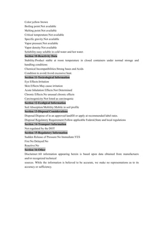 Color:yellow brown
Boiling point:Not available
Melting point:Not available
Critical temperature:Not available
Specific gravity:Not available
Vapor pressure:Not available
Vapor density:Not available
Solubility:easy soluble in cold water and hot water.
Section 10-Reactivity Data
Stability:Product stable at room temperature in closed containers under normal storage and
handling conditions
Chemical Incompatibilities:Strong bases and Acids
Condition to avoid:Avoid excessive heat.
Section 11-Toxicological Information
Eye Effects:Irritation
Skin Effects:May cause irritation
Acute Inhalation Effects:Not Determined
Chronic Effects:No unusual chronic effects
Carcinogenicity:Not listed as carcinogenic
Section 12-Ecoligical Information
Soil Absorption/Mobility:Mobile in soil profile
Section 13-Disposal Considerations
Disposal:Dispose of in an approved landfill or apply at recommended label rates.
Disposal Regulatory Requirement:Follow applicable Federal,State and local regulations
Section 14-Transport Information
Not regulated by the DOT
Section 15-Regulatory Information
Sudden Release of Pressure:No Immediate:YES
Fire:No Delayed:No
Reactive:No
Section 16-Other
Disclaimer:All information appearing herein is based upon data obtained from manufactuers
and/or recognized technical
sources. While the information is believed to be accurate, we make no representations as to its
accuracy or sufficiency.
 