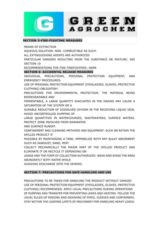 SECTION 5-FIRE-FIGHTING MEASURES
MEANS OF EXTINCTION
AQUEOUS SOLUTION: NON‐ COMBUSTIBLE AS SUCH.
ALL EXTINGUISHING AGENTS ARE AUTHORIZED
PARTICULAR DANGERS RESULTING FROM THE SUBSTANCE OR MIXTURE: SEE
SECTION 10
RECOMMENDATIONS FOR FIRE FIREFIGHTERS: NONE
SECTION 6- ACCIDENTAL RELEASE MEASURES
INDIVIDUAL PRECAUTIONS, PERSONAL PROTECTION EQUIPMENT, AND
EMERGENCY PROCEDURES:
USE OF PERSONAL PROTECTION EQUIPMENT (EYEGLASSES, GLOVES, PROTECTIVE
CLOTHING) OBLIGATORY
PRECAUTIONS FOR ENVIRONMENTAL PROTECTION: THE MATERIAL BEING
BIODEGRADABLE AND
FERMENTABLE, A LARGE QUANTITY EVACUATED IN THE DRAINS MAY CAUSE A
SATURATION OF THE SYSTEM OR A
DURABLE REDUCTION OF DISSOLVED OXYGEN IN THE RECEIVING LIQUID VEIN.
AVOID UNCONTROLLED DUMPING OF
LARGE QUANTITIES IN WATERCOURSES, WASTEWATERS, SURFACE WATERS.
PROTECT ZONE INVOLVED FROM RAINWATER
AND SURFACE RUNOFF.
CONFINEMENT AND CLEANING METHODS AND EQUIPMENT: SUCK OR RETAIN THE
SPILLED PRODUCT IF
POSSIBLE BY MAINTAINING A TANK; IMMOBILIZE WITH ANY BULKY ABSORBENT
SUCH AS SAWDUST, SAND, PEAT.
COLLECT MECHANICALLY THE MAJOR PART OF THE SPILLED PRODUCT AND
ELIMINATE IT OR RECYCLE IT DEPENDING ON
USAGE AND THE FORM OF COLLECTION AUTHORIZED. WASH AND RINSE THE AREA
ABUNDANTLY WITH WATER WHILE
AVOIDING DISCHARGE INTO THE SEWERS.
SECTION 7- PRECAUTIONS FOR SAFE HANDLING AND USE
PRECAUTIONS TO BE TAKEN FOR HANDLING THE PRODUCT WITHOUT DANGER:
USE OF PERSONAL PROTECTION EQUIPMENT (EYEGLASSES, GLOVES, PROTECTIVE
CLOTHING) RECOMMENDED. APPLY USUAL PRECAUTIONS DURING OPERATIONS
OF PUMPING AND TRANSFER FOR PREVENTING LEAKS AND HEATING. FOLLOW THE
USUAL RULES OF RINSING AND DRAINING OF PIPES, SLEEVES AND CONTAINERS.
STAY WITHIN THE LOADING LIMITS OF MACHINERY FOR HANDLING HEAVY LOADS.
 