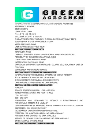 INFORMATION ON ESSENTIAL PHYSICAL AND CHEMICAL PROPERTIES
APPEARANCE: POWDER
COLOR:BROWN
ODOR: LIGHT ODOR
PH: 4.5 TO 10.0 AT 25°C
VISCOSITY AT 25°C: ≤ 500 CPS
CHARACTERISTIC TEMPERATURES: THERMAL DECOMPOSITION AT 220°C
SOLUBILITY IN WATER: COMPLETELY AT 20°C
VAPOR PRESSURE: NONE
UNIT REMARKS DENSITY 520 KG/M³
SECTION 10-REACTIVITY DATA
REACTIVITY: NONE
CHEMICAL STABILITY: STABLE UNDER NORMAL AMBIENT CONDITIONS
POSSIBILITY OF DANGEROUS REACTIONS: NONE
CONDITIONS TO BE AVOIDED: NONE
INCOMPATIBLE MATERIALS: NONE
DANGEROUS DECOMPOSITION PRODUCTS: CO, CO2, SO2, NOX, NH3 IN CASE OF
CONFINED
COMBUSTION AND CRITICAL HEATING
SECTION 11-TOXICOLOGICAL INFORMATION
INFORMATION ON TOXICOLOGICAL EFFECTS: NO KNOWN TOXICITY.
ACUTE INHALATION EFFECTS:NOT DETERMINED
CHRONIC EFFECTS:NO UNUSUAL CHRONIC EFFECTS
CARCINOGENICITY:NOT LISTED AS CARCINOGENIC
SECTION 12-ECOLIGICAL INFORMATION
TOXICITY
AQUATIC TOXICITY FOR FISH: LC50 >100 MG/L
TOXICITY FOR BACTERIA: TTC TEST > 5 ML/L
COD: 710 KG/T
BOD: 140 KG/T
PERSISTENCE AND DEGRADABILITY: PRODUCT IS BIODEGRADABLE AND
FERMENTABLE: AFFECTS THE LEVEL OF
DISSOLVED OXYGEN IN RECEIVING WATER STREAMS IN CASE OF ACCIDENTAL
DISPERSION. CAN BE ELIMINATED BY
INCINERATION UNDER CONTROLLED CONDITIONS.
POTENTIAL FOR BIOACCUMULATION: NO DATA AVAILABLE.
MOBILITY IN THE GROUND: NO DATA AVAILABLE
RESULTS OF PBT AND VPVB EVALUATIONS: NO DATA AVAILABLE.
OTHER HARMFUL EFFECTS: NONE
SECTION 13-DISPOSAL CONSIDERATIONS
 