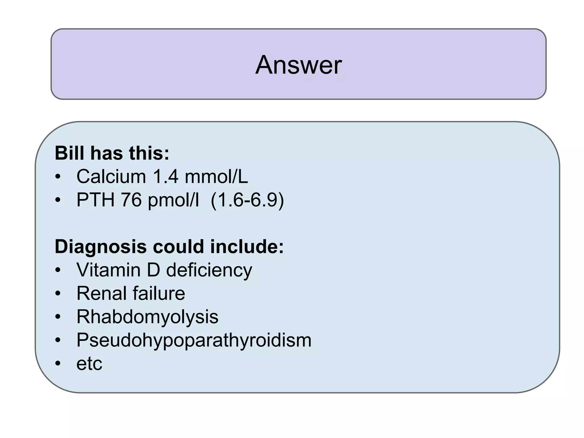 Answer
Bill has this:
• Calcium 1.4 mmol/L
• PTH 76 pmol/l (1.6-6.9)
Diagnosis could include:
• Vitamin D deficiency
• Renal failure
• Rhabdomyolysis
• Pseudohypoparathyroidism
• etc
 