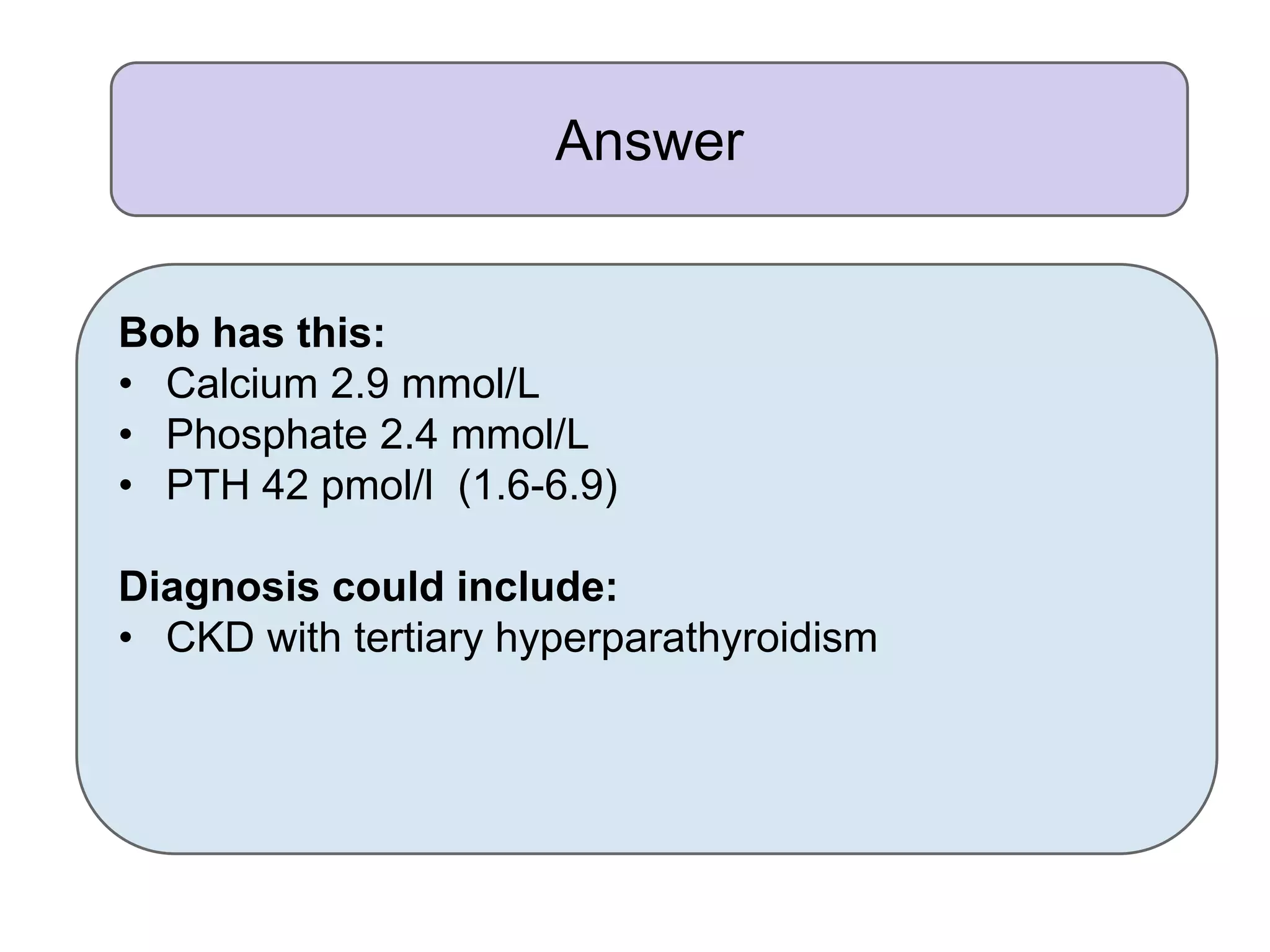 Answer
Bob has this:
• Calcium 2.9 mmol/L
• Phosphate 2.4 mmol/L
• PTH 42 pmol/l (1.6-6.9)
Diagnosis could include:
• CKD with tertiary hyperparathyroidism
 
