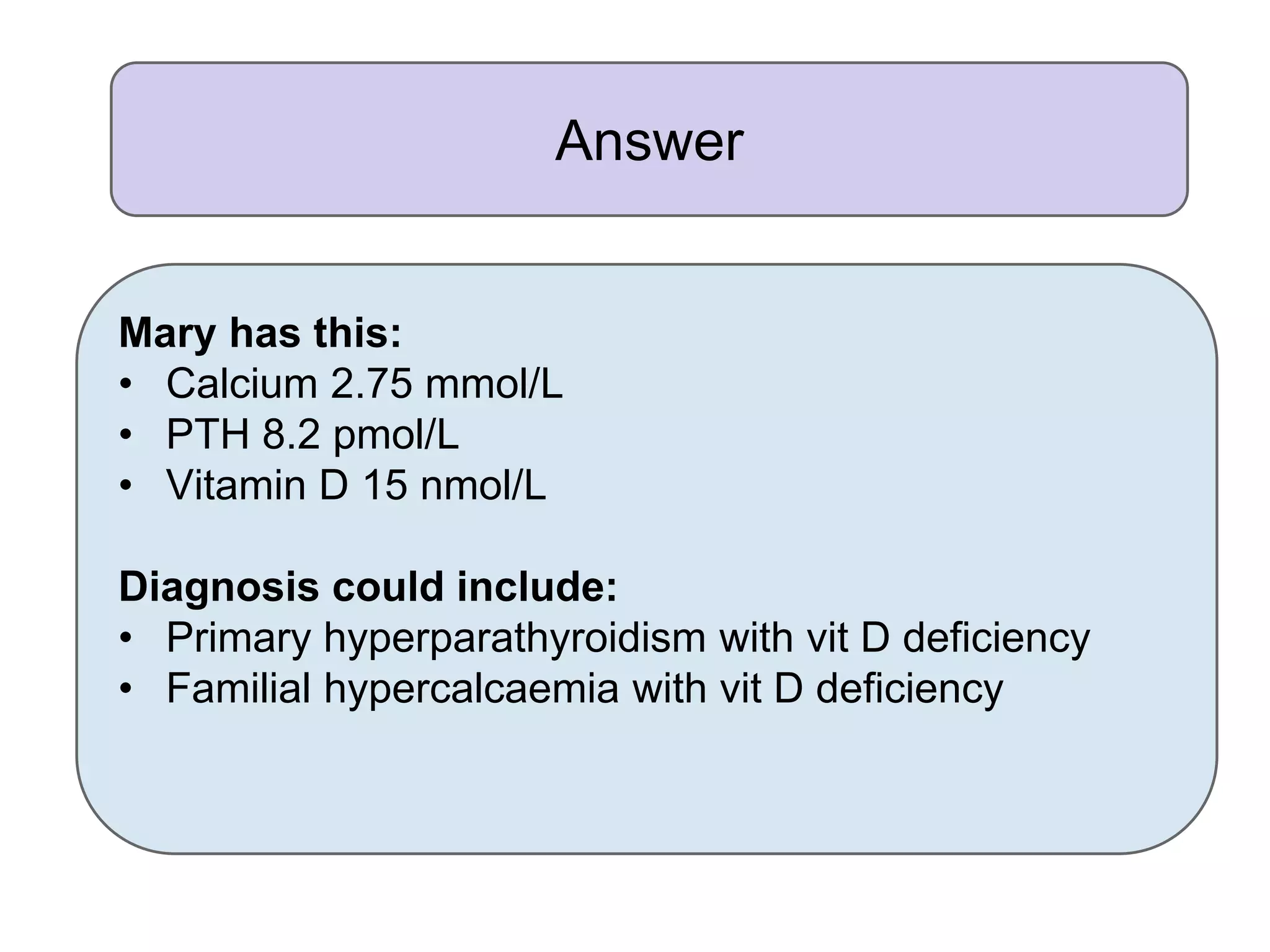 Answer
Mary has this:
• Calcium 2.75 mmol/L
• PTH 8.2 pmol/L
• Vitamin D 15 nmol/L
Diagnosis could include:
• Primary hyperparathyroidism with vit D deficiency
• Familial hypercalcaemia with vit D deficiency
 