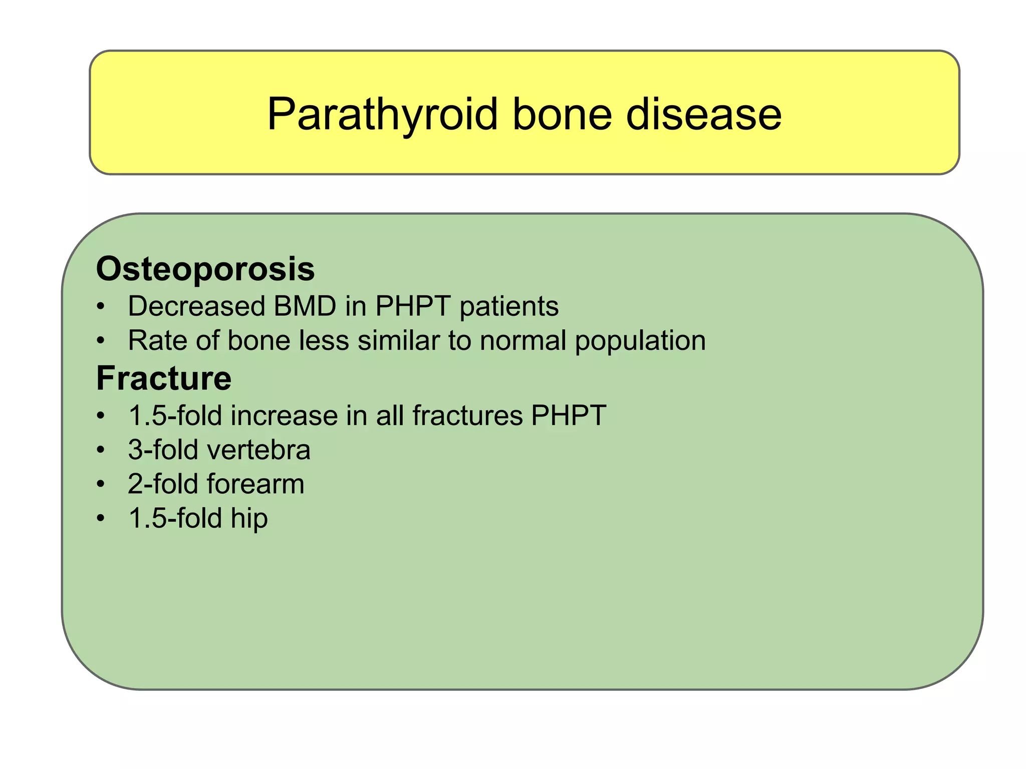 Parathyroid bone disease
Osteoporosis
• Decreased BMD in PHPT patients
• Rate of bone less similar to normal population
Fracture
• 1.5-fold increase in all fractures PHPT
• 3-fold vertebra
• 2-fold forearm
• 1.5-fold hip
 
