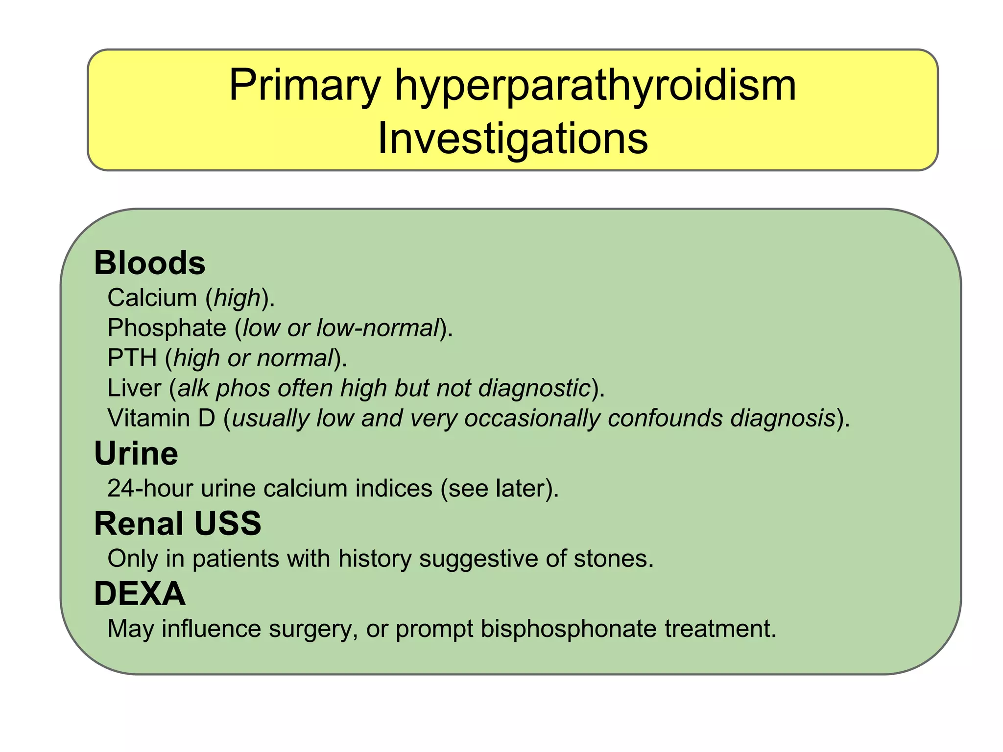 Primary hyperparathyroidism
Investigations
Bloods
Calcium (high).
Phosphate (low or low-normal).
PTH (high or normal).
Liver (alk phos often high but not diagnostic).
Vitamin D (usually low and very occasionally confounds diagnosis).
Urine
24-hour urine calcium indices (see later).
Renal USS
Only in patients with history suggestive of stones.
DEXA
May influence surgery, or prompt bisphosphonate treatment.
 