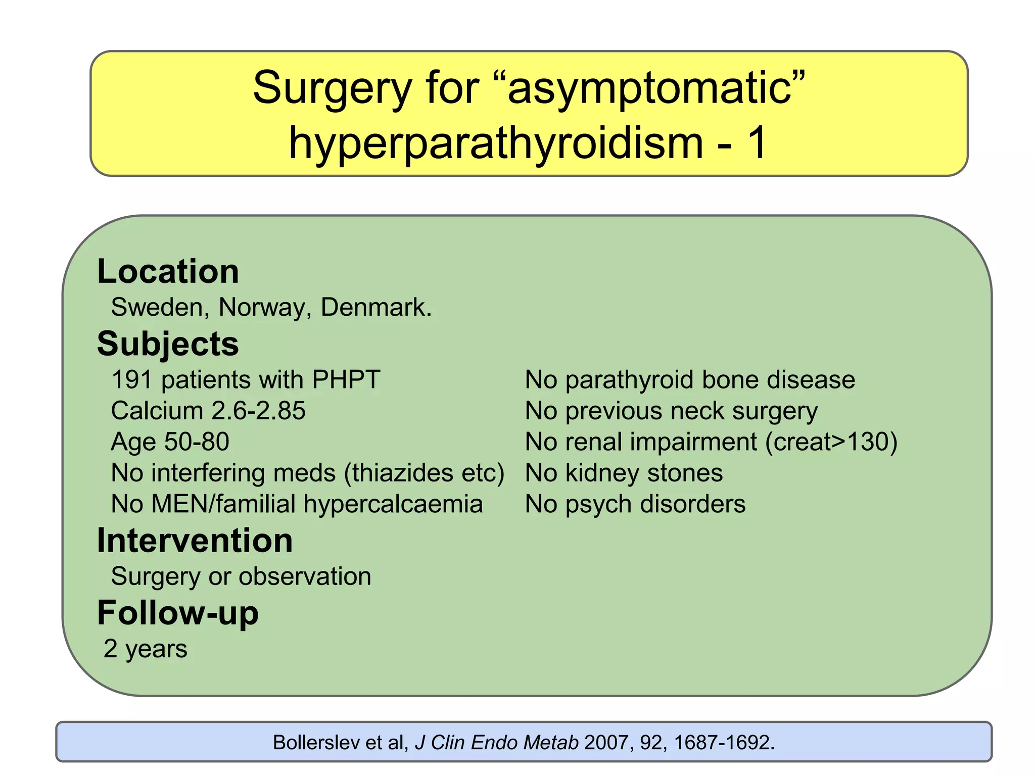 Surgery for “asymptomatic”
hyperparathyroidism - 1
Location
Sweden, Norway, Denmark.
Subjects
191 patients with PHPT No parathyroid bone disease
Calcium 2.6-2.85 No previous neck surgery
Age 50-80 No renal impairment (creat>130)
No interfering meds (thiazides etc) No kidney stones
No MEN/familial hypercalcaemia No psych disorders
Intervention
Surgery or observation
Follow-up
2 years
Bollerslev et al, J Clin Endo Metab 2007, 92, 1687-1692.
 