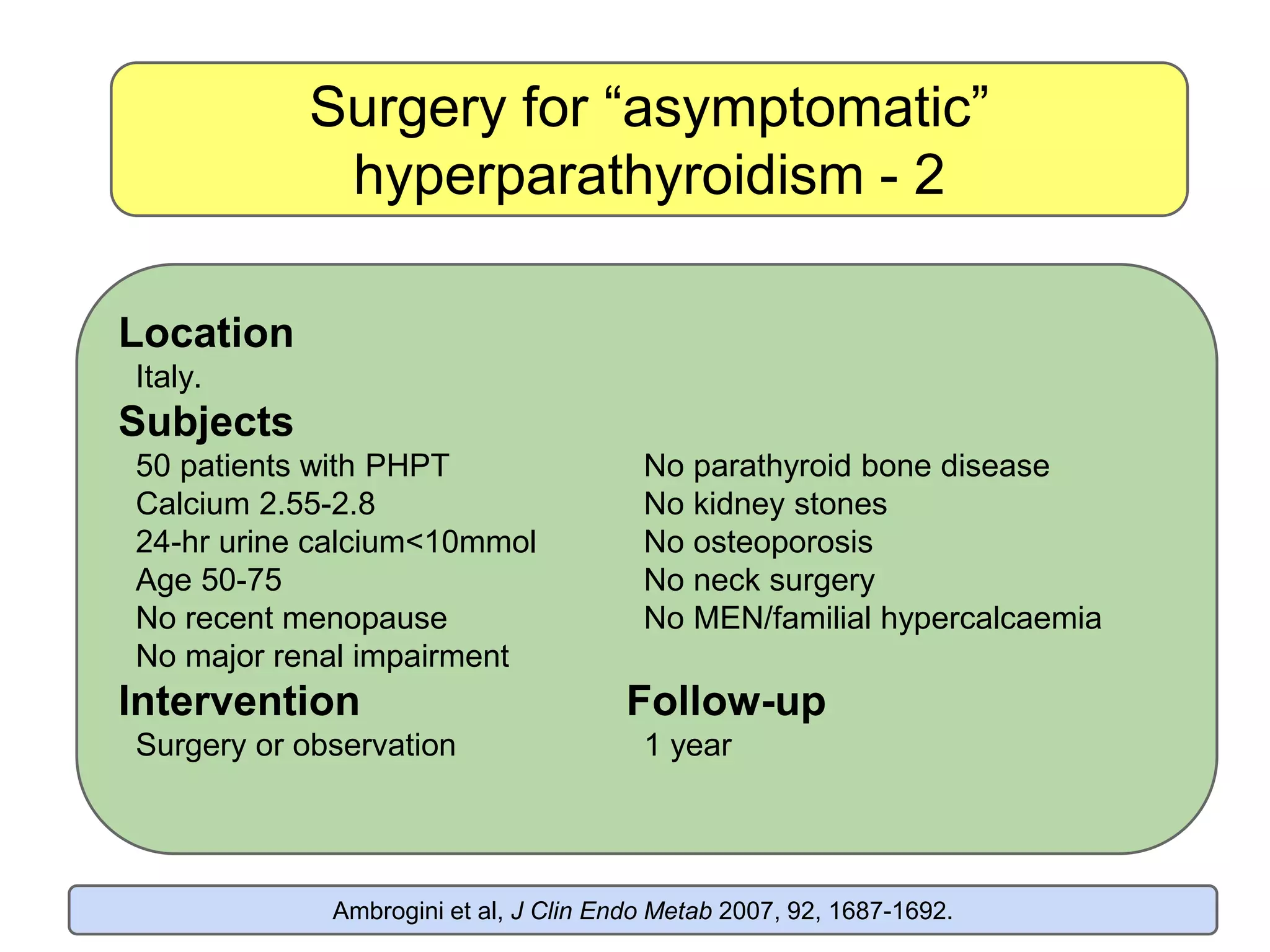 Surgery for “asymptomatic”
hyperparathyroidism - 2
Ambrogini et al, J Clin Endo Metab 2007, 92, 1687-1692.
Location
Italy.
Subjects
50 patients with PHPT No parathyroid bone disease
Calcium 2.55-2.8 No kidney stones
24-hr urine calcium<10mmol No osteoporosis
Age 50-75 No neck surgery
No recent menopause No MEN/familial hypercalcaemia
No major renal impairment
Intervention Follow-up
Surgery or observation 1 year
 