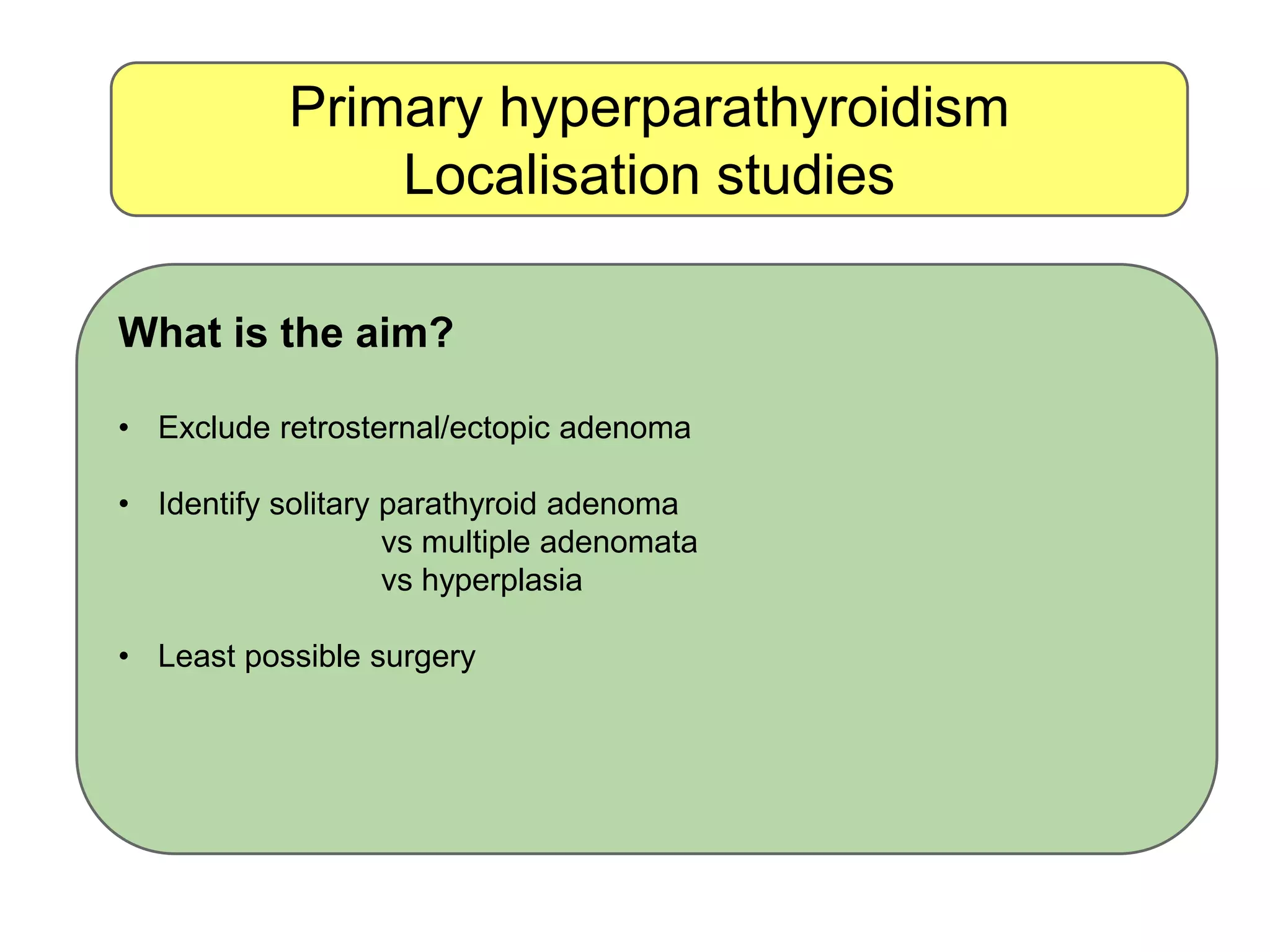 Primary hyperparathyroidism
Localisation studies
What is the aim?
• Exclude retrosternal/ectopic adenoma
• Identify solitary parathyroid adenoma
vs multiple adenomata
vs hyperplasia
• Least possible surgery
 