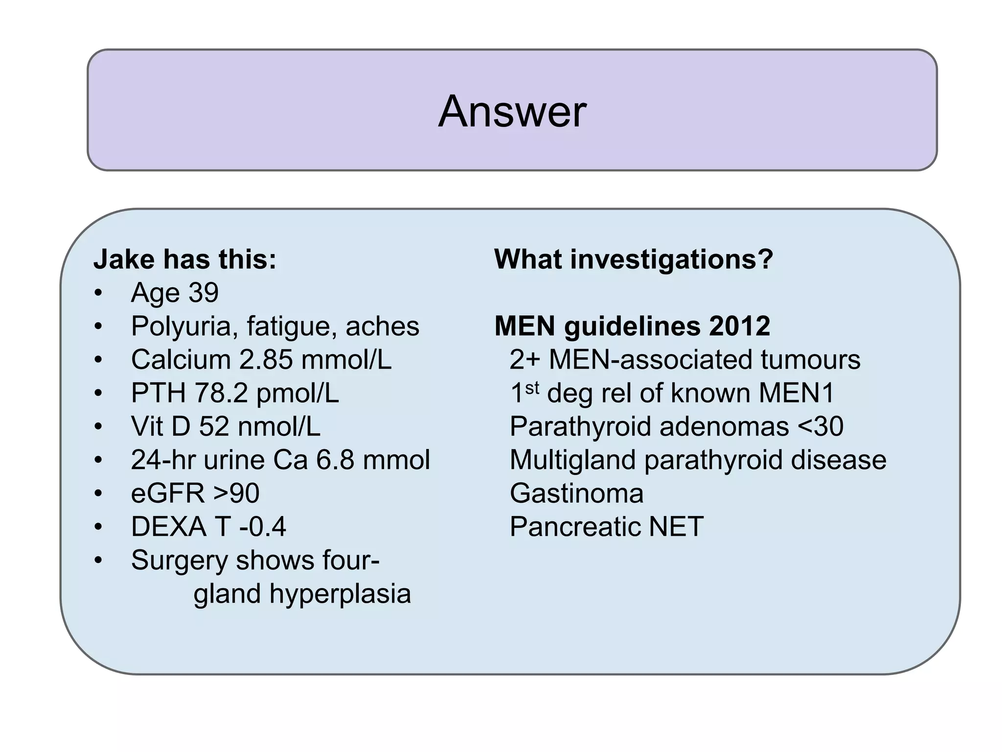 Answer
Jake has this: What investigations?
• Age 39
• Polyuria, fatigue, aches MEN guidelines 2012
• Calcium 2.85 mmol/L 2+ MEN-associated tumours
• PTH 78.2 pmol/L 1st deg rel of known MEN1
• Vit D 52 nmol/L Parathyroid adenomas <30
• 24-hr urine Ca 6.8 mmol Multigland parathyroid disease
• eGFR >90 Gastinoma
• DEXA T -0.4 Pancreatic NET
• Surgery shows four-
gland hyperplasia
 