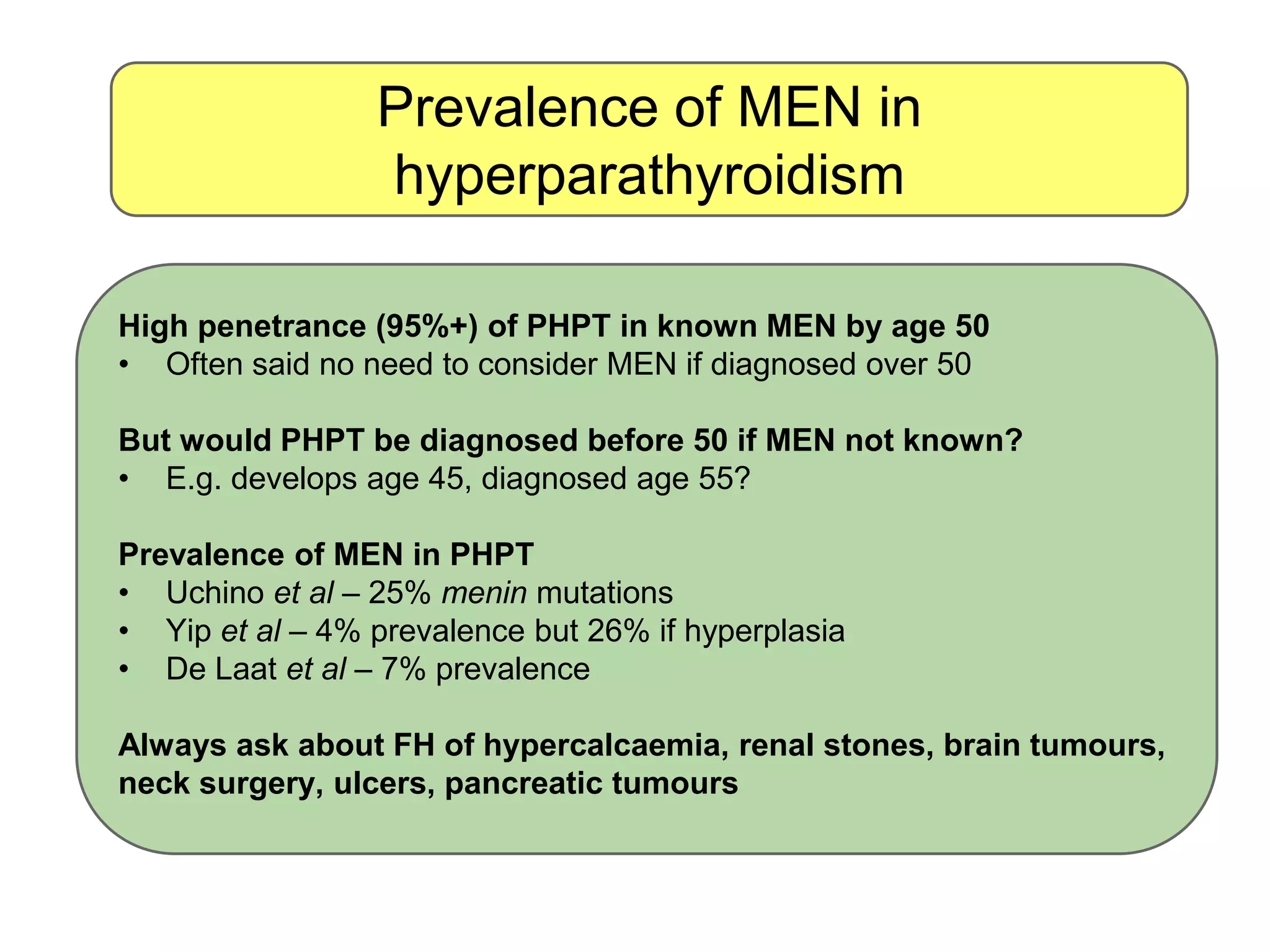 Prevalence of MEN in
hyperparathyroidism
High penetrance (95%+) of PHPT in known MEN by age 50
• Often said no need to consider MEN if diagnosed over 50
But would PHPT be diagnosed before 50 if MEN not known?
• E.g. develops age 45, diagnosed age 55?
Prevalence of MEN in PHPT
• Uchino et al – 25% menin mutations
• Yip et al – 4% prevalence but 26% if hyperplasia
• De Laat et al – 7% prevalence
Always ask about FH of hypercalcaemia, renal stones, brain tumours,
neck surgery, ulcers, pancreatic tumours
 