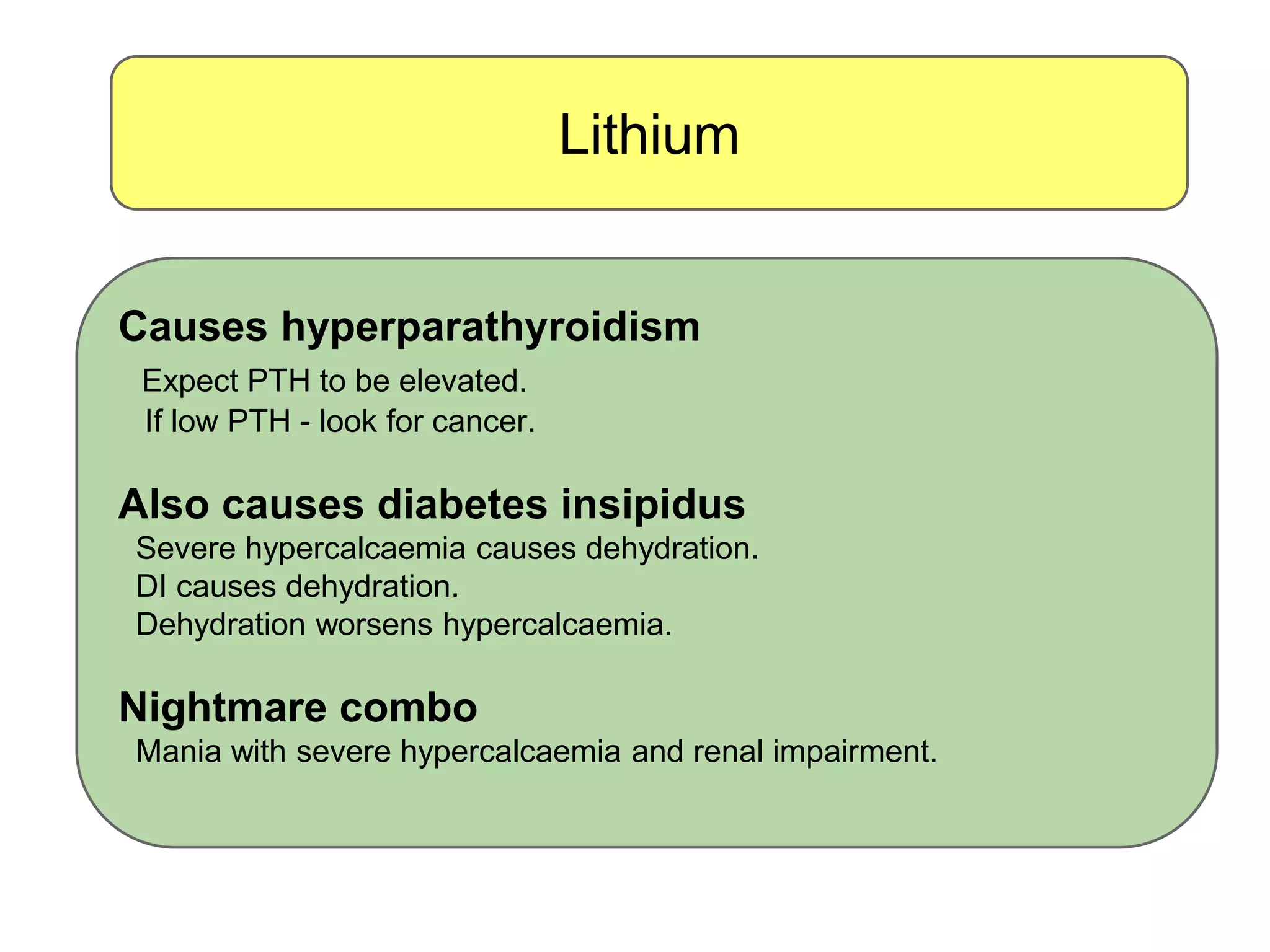 Lithium
Causes hyperparathyroidism
Expect PTH to be elevated.
If low PTH - look for cancer.
Also causes diabetes insipidus
Severe hypercalcaemia causes dehydration.
DI causes dehydration.
Dehydration worsens hypercalcaemia.
Nightmare combo
Mania with severe hypercalcaemia and renal impairment.
 