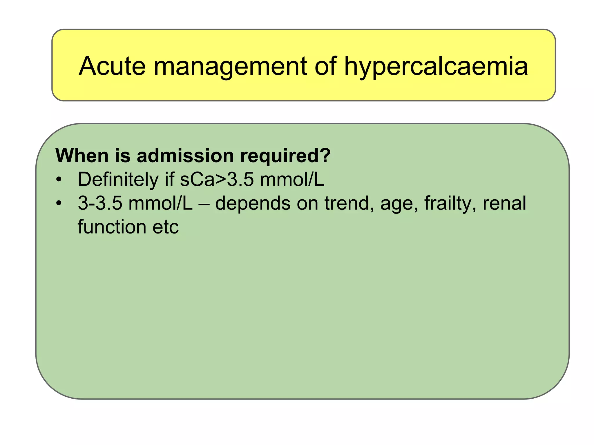 Acute management of hypercalcaemia
When is admission required?
• Definitely if sCa>3.5 mmol/L
• 3-3.5 mmol/L – depends on trend, age, frailty, renal
function etc
 