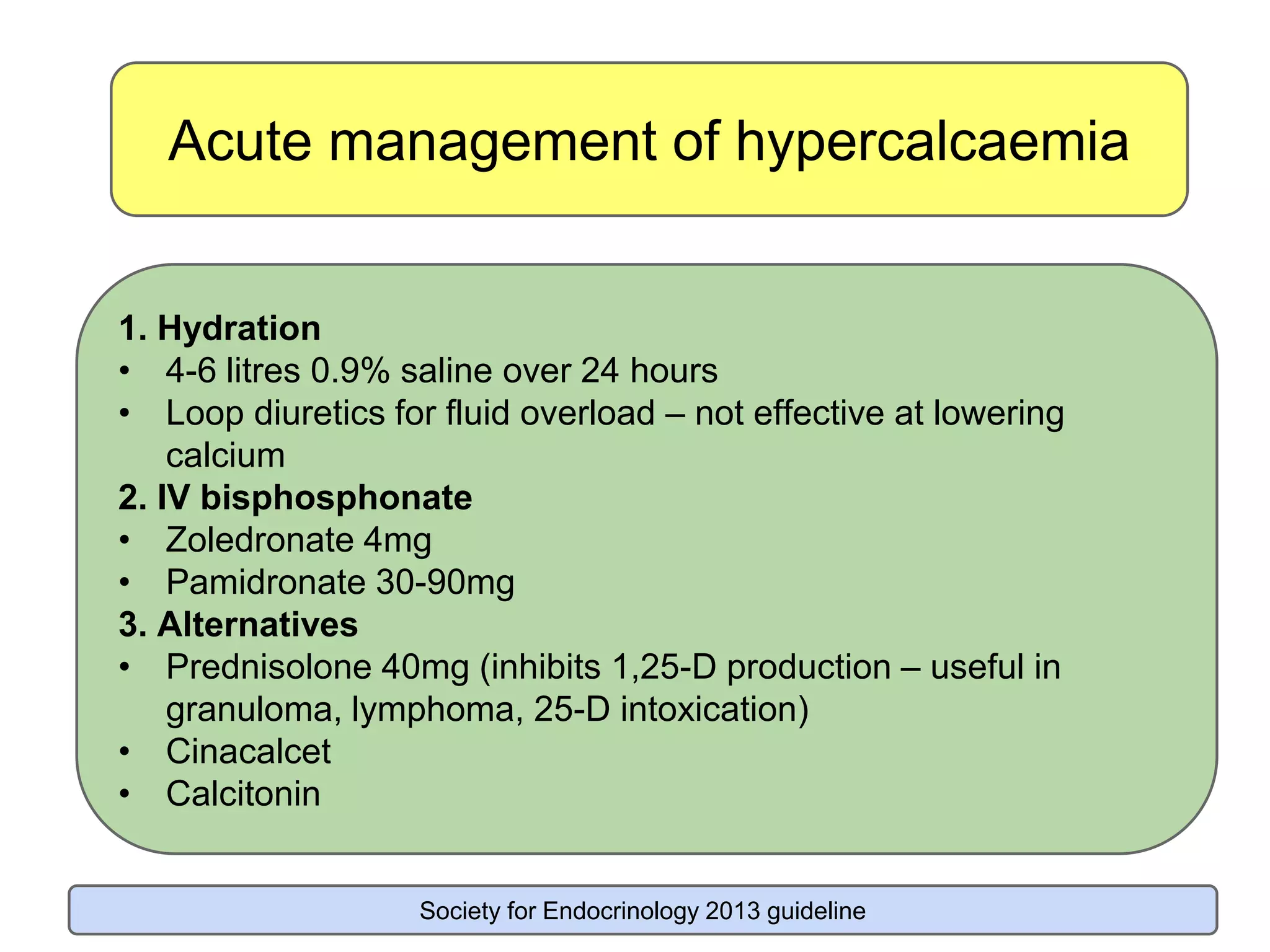 Acute management of hypercalcaemia
1. Hydration
• 4-6 litres 0.9% saline over 24 hours
• Loop diuretics for fluid overload – not effective at lowering
calcium
2. IV bisphosphonate
• Zoledronate 4mg
• Pamidronate 30-90mg
3. Alternatives
• Prednisolone 40mg (inhibits 1,25-D production – useful in
granuloma, lymphoma, 25-D intoxication)
• Cinacalcet
• Calcitonin
Society for Endocrinology 2013 guideline
 