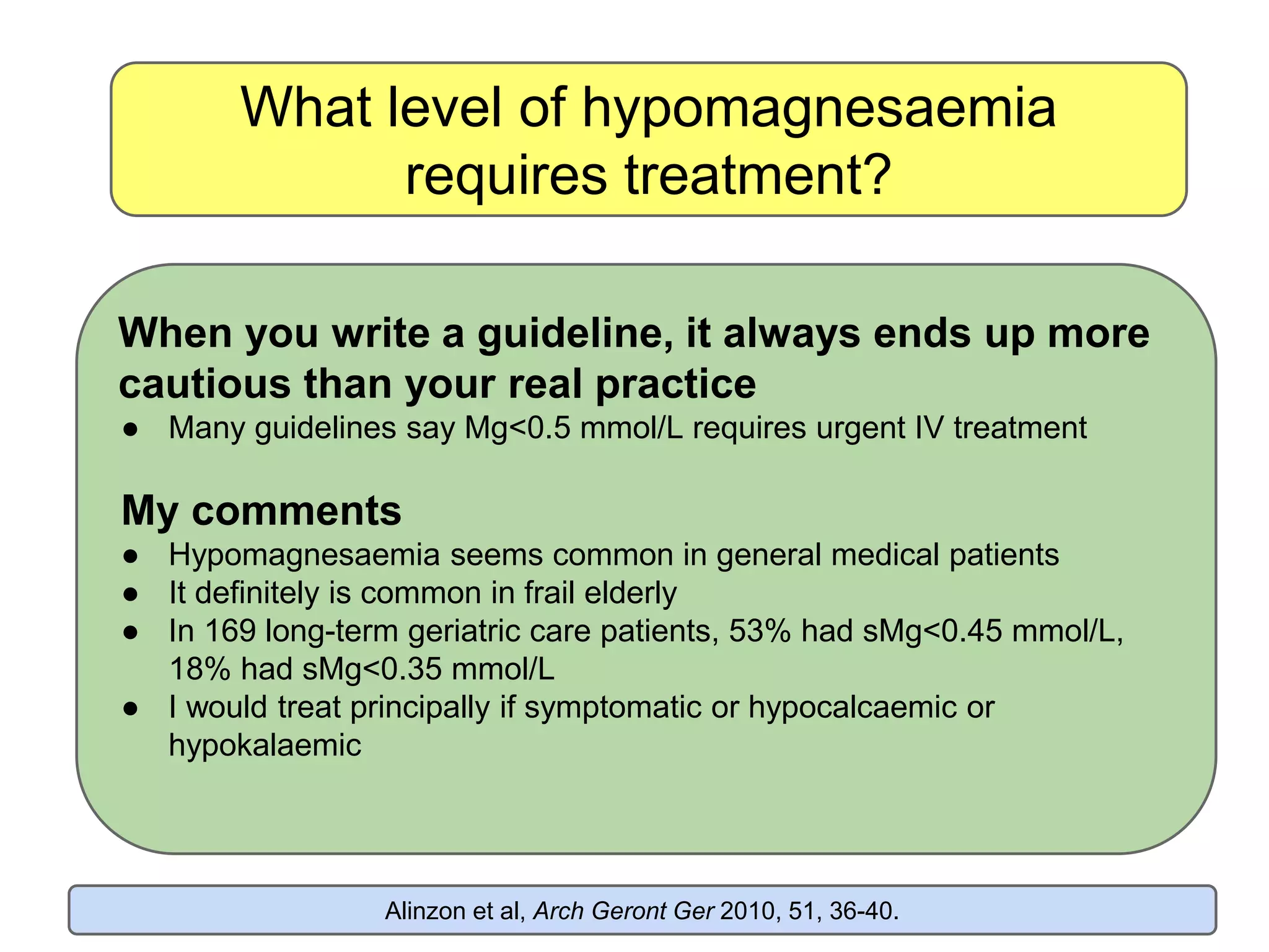 What level of hypomagnesaemia
requires treatment?
When you write a guideline, it always ends up more
cautious than your real practice
● Many guidelines say Mg<0.5 mmol/L requires urgent IV treatment
My comments
● Hypomagnesaemia seems common in general medical patients
● It definitely is common in frail elderly
● In 169 long-term geriatric care patients, 53% had sMg<0.45 mmol/L,
18% had sMg<0.35 mmol/L
● I would treat principally if symptomatic or hypocalcaemic or
hypokalaemic
Alinzon et al, Arch Geront Ger 2010, 51, 36-40.
 