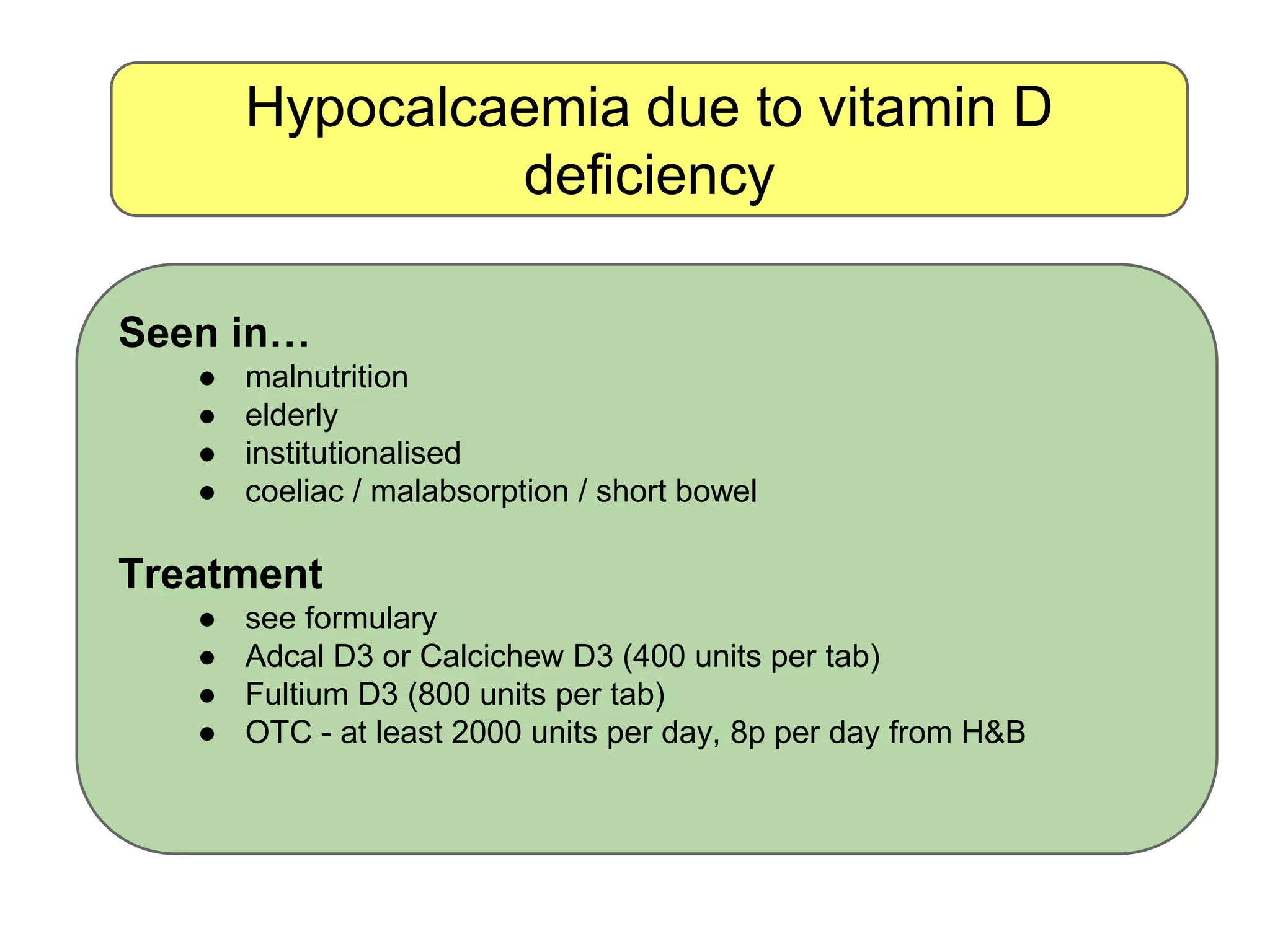 Hypocalcaemia due to vitamin D
deficiency
Seen in…
● malnutrition
● elderly
● institutionalised
● coeliac / malabsorption / short bowel
Treatment
● see formulary
● Adcal D3 or Calcichew D3 (400 units per tab)
● Fultium D3 (800 units per tab)
● OTC - at least 2000 units per day, 8p per day from H&B
 