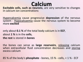 Calcium 
Excitable cells, such as neurons, are very sensitive to changes 
in calcium ion concentrations 
Hypercalcemia cause progressive depression of the nervous 
system - Hypocalcaemia cause the nervous system to become 
more excited 
only about 0.1 % of the total body calcium is in ECF, 
about 1 % is in the cells, 
the rest is stored in bones 
the bones can serve as large reservoirs, releasing calcium 
when extracellular fluid concentration decreases and storing 
excess calcium 
85 % of the body’s phosphate - bones, 15 % - cells, < 1 % - ECF 
 