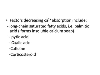 • Factors decreasing ca2+ absorption include;
- long-chain saturated fatty acids, i.e. palmitic
acid ( forms insoluble calcium soap)
- pytic acid
- Oxalic acid
-Caffeine
-Corticosteroid
 