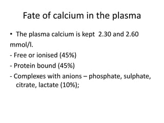 Fate of calcium in the plasma
• The plasma calcium is kept 2.30 and 2.60
mmol/l.
- Free or ionised (45%)
- Protein bound (45%)
- Complexes with anions – phosphate, sulphate,
citrate, lactate (10%);
 