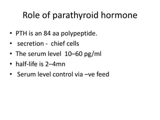 Role of parathyroid hormone
• PTH is an 84 aa polypeptide.
• secretion - chief cells
• The serum level 10–60 pg/ml
• half-life is 2–4mn
• Serum level control via –ve feed
 