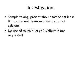 Investigation
• Sample taking, patient should fast for at least
8hr to prevent heamo-concentration of
calcium
• No use of tourniquet ca2+/albumin are
requested
 