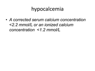 hypocalcemia
• A corrected serum calcium concentration
<2.2 mmol/L or an ionized calcium
concentration <1.2 mmol/L
 