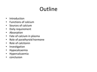 Outline
• Introduction
• Functions of calcium
• Sources of calcium
• Daily requirement
• Absorption
• Fate of calcium in plasma
• Role of parathyroid hormone
• Role of calcitonin
• Investigation
• Hypocalcaemia
• Hypercalcaemia
• conclusion
 
