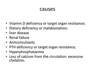 causes
• Vitamin D deficiency or target organ resistance;
• Dietary deficiency or malabsorption;
• liver disease
• Renal failure
• Anticonvulsants
• PTH deficiency or target organ resistance;
• Hyperphosphataemia
• Loss of calcium from the circulation: excessive
chelation.
 