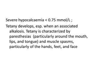 Severe hypocalcaemia < 0.75 mmol/L ;
Tetany develops, esp. when an associated
alkalosis. Tetany is characterized by
paresthesias (particularly around the mouth,
lips, and tongue) and muscle spasms,
particularly of the hands, feet, and face
 