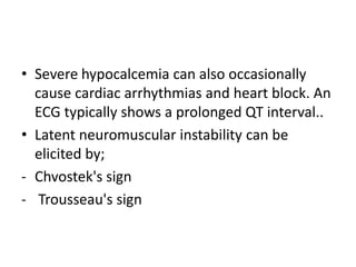 • Severe hypocalcemia can also occasionally
cause cardiac arrhythmias and heart block. An
ECG typically shows a prolonged QT interval..
• Latent neuromuscular instability can be
elicited by;
- Chvostek's sign
- Trousseau's sign
 