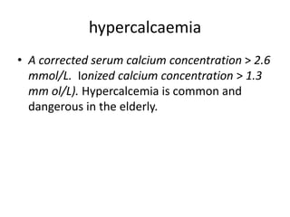 hypercalcaemia
• A corrected serum calcium concentration > 2.6
mmol/L. Ionized calcium concentration > 1.3
mm ol/L). Hypercalcemia is common and
dangerous in the elderly.
 