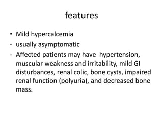 features
• Mild hypercalcemia
- usually asymptomatic
- Affected patients may have hypertension,
muscular weakness and irritability, mild GI
disturbances, renal colic, bone cysts, impaired
renal function (polyuria), and decreased bone
mass.
 