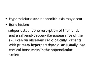 • Hypercalciuria and nephrolithiasis may occur .
• Bone lesion;
subperiosteal bone resorption of the hands
and a salt-and-pepper-like appearance of the
skull can be observed radiologically. Patients
with primary hyperparathyroidism usually lose
cortical bone mass in the appendicular
skeleton
 