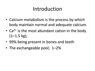 Introduction
• Calcium metabolism is the process by which
body maintain normal and adequate calcium.
• Ca2+ is the most abundant cation in the body
(1–1.5 kg),
• 99% being present in bones and teeth
• The exchangeable pool; 1–2%
 