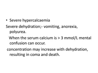 • Severe hypercalcaemia
Severe dehydration;- vomiting, anorexia,
polyurea.
When the serum calcium is > 3 mmol/L mental
confusion can occur.
concentration may increase with dehydration,
resulting in coma and death.
 
