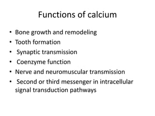 Functions of calcium
• Bone growth and remodeling
• Tooth formation
• Synaptic transmission
• Coenzyme function
• Nerve and neuromuscular transmission
• Second or third messenger in intracellular
signal transduction pathways
 
