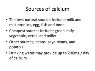 Sources of calcium
• The best natural sources include; milk and
milk product, egg, fish and bone
• Cheapest sources include; green leafy
vegetable, cereal and millet
• Other sources; beans, soya-beans, and
potato's
• Drinking water may provide up to 200mg / day
of calcium
 