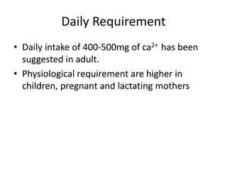 Daily Requirement
• Daily intake of 400-500mg of ca2+ has been
suggested in adult.
• Physiological requirement are higher in
children, pregnant and lactating mothers
 