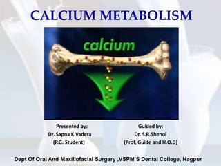 CALCIUM METABOLISM
Dept Of Oral And Maxillofacial Surgery ,VSPM’S Dental College, Nagpur
Presented by: Guided by:
Dr. Sapna K Vadera Dr. S.R.Shenoi
(P.G. Student) (Prof, Guide and H.O.D)
 