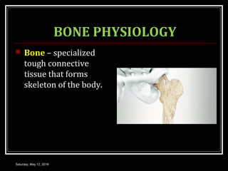 BONE PHYSIOLOGY
 Bone – specialized
tough connective
tissue that forms
skeleton of the body.
Saturday, May 12, 2018
 