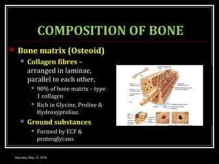 COMPOSITION OF BONE
 Bone matrix (Osteoid)
 Collagen fibres –
arranged in laminae,
parallel to each other,
 90% of bone matrix – type
1 collagen
 Rich in Glycine, Proline &
Hydroxyproline.
 Ground substances
 Formed by ECF &
proteoglycans
Saturday, May 12, 2018
 