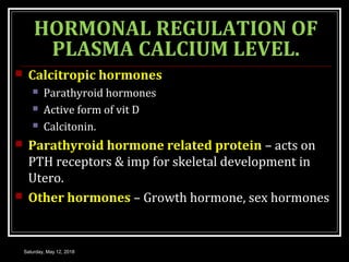 HORMONAL REGULATION OF
PLASMA CALCIUM LEVEL.
 Calcitropic hormones
 Parathyroid hormones
 Active form of vit D
 Calcitonin.
 Parathyroid hormone related protein – acts on
PTH receptors & imp for skeletal development in
Utero.
 Other hormones – Growth hormone, sex hormones
Saturday, May 12, 2018
 